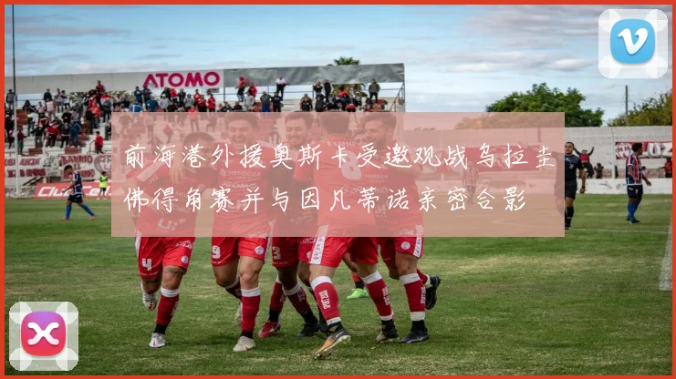 前海港外援奥斯卡受邀观战乌拉圭佛得角赛并与因凡蒂诺亲密合影