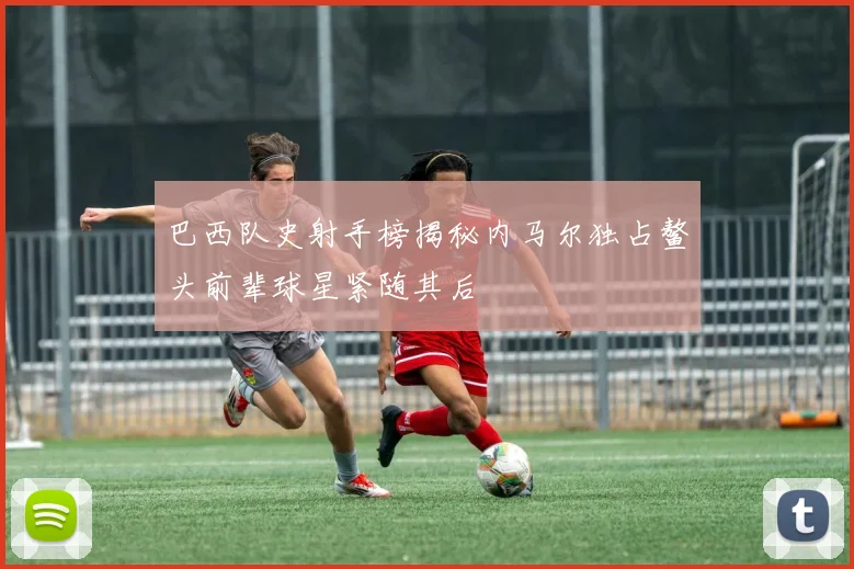 巴西队史射手榜揭秘内马尔独占鳌头前辈球星紧随其后