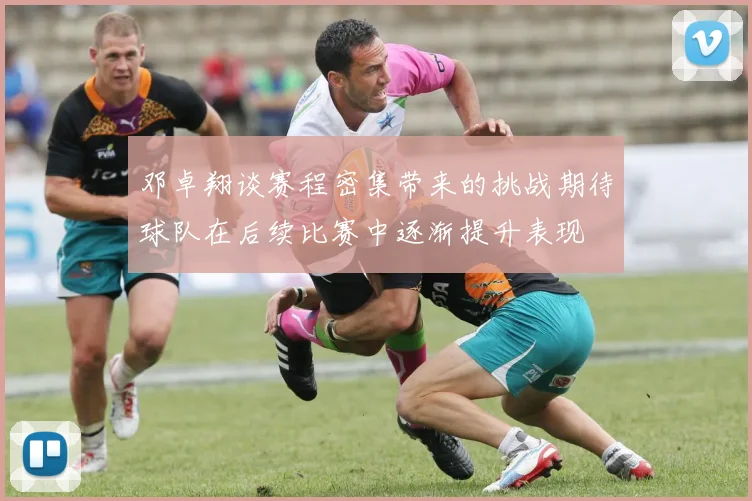 邓卓翔谈赛程密集带来的挑战期待球队在后续比赛中逐渐提升表现