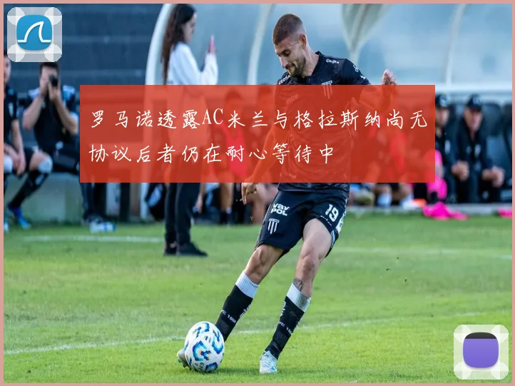 罗马诺透露AC米兰与格拉斯纳尚无协议后者仍在耐心等待中