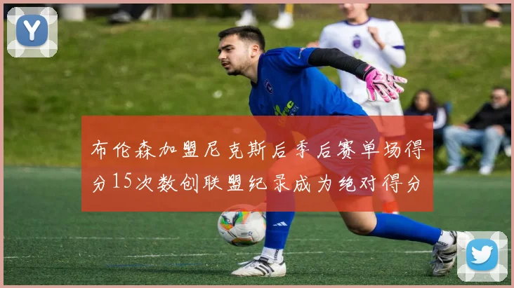 布伦森加盟尼克斯后季后赛单场得分15次数创联盟纪录成为绝对得分王