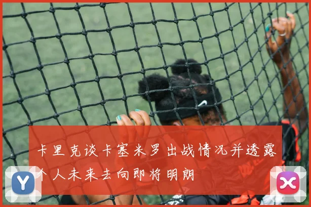 卡里克谈卡塞米罗出战情况并透露个人未来去向即将明朗