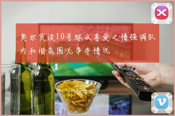 奥尔莫谈10号球衣喜爱之情强调队内和谐氛围无争夺情况