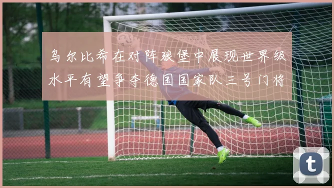 乌尔比希在对阵狼堡中展现世界级水平有望争夺德国国家队三号门将位置