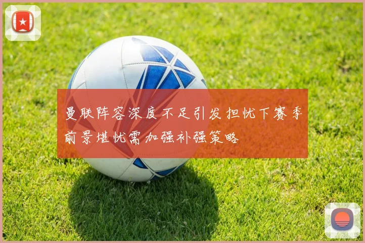曼联阵容深度不足引发担忧下赛季前景堪忧需加强补强策略