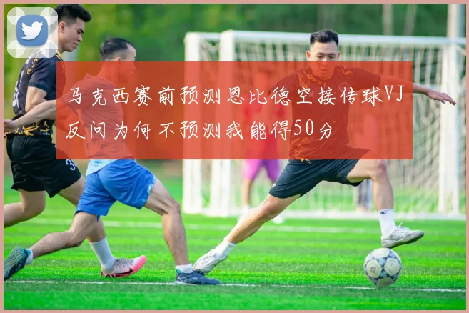 马克西赛前预测恩比德空接传球VJ反问为何不预测我能得50分
