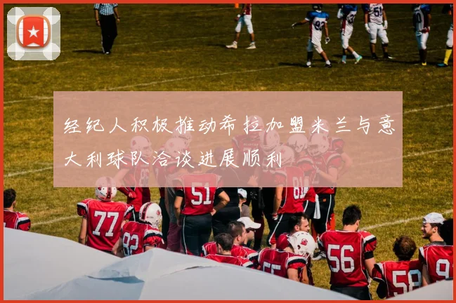 经纪人积极推动希拉加盟米兰与意大利球队洽谈进展顺利