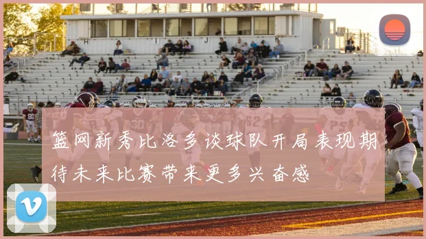 篮网新秀比洛多谈球队开局表现期待未来比赛带来更多兴奋感