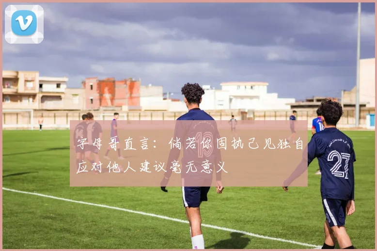字母哥直言：倘若你固执己见独自应对他人建议毫无意义