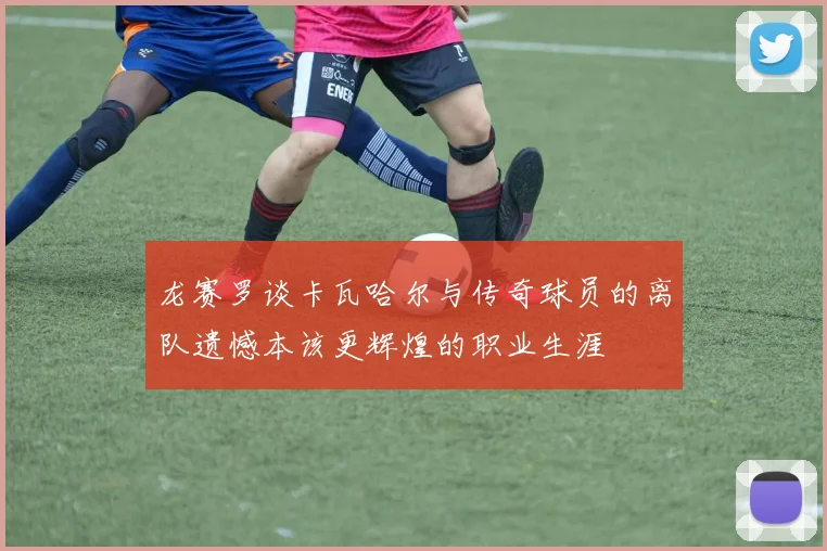 龙赛罗谈卡瓦哈尔与传奇球员的离队遗憾本该更辉煌的职业生涯