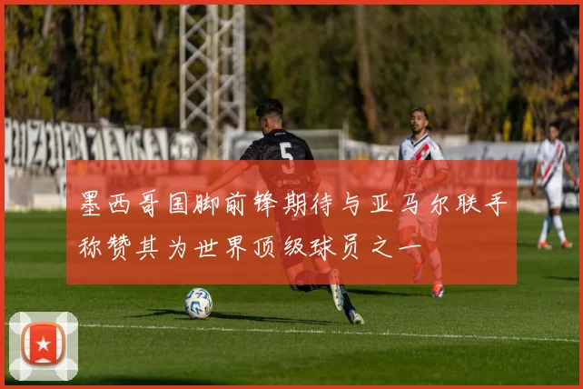 墨西哥国脚前锋期待与亚马尔联手称赞其为世界顶级球员之一