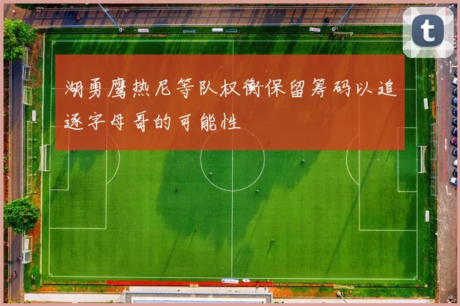 湖勇鹰热尼等队权衡保留筹码以追逐字母哥的可能性