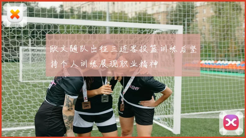 欧文随队出征三连客投篮训练后坚持个人训练展现职业精神
