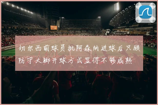 切尔西前球员批阿森纳进球后只顾防守大脚开球方式显得不够成熟