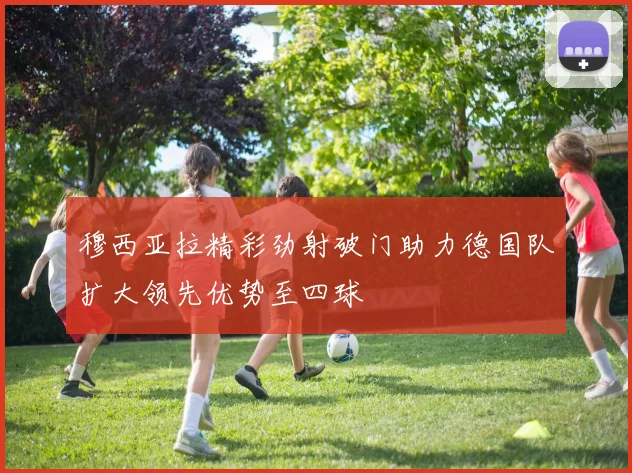 穆西亚拉精彩劲射破门助力德国队扩大领先优势至四球