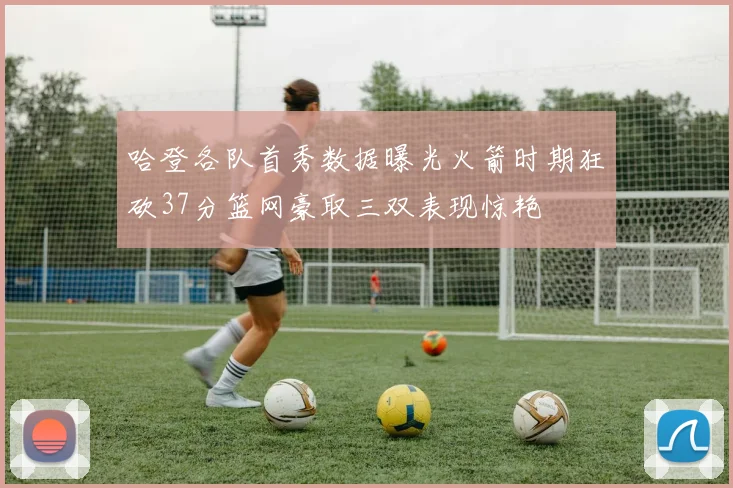 哈登各队首秀数据曝光火箭时期狂砍37分篮网豪取三双表现惊艳