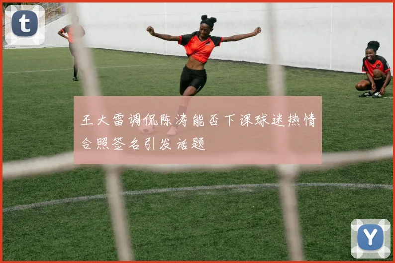 王大雷调侃陈涛能否下课球迷热情合照签名引发话题